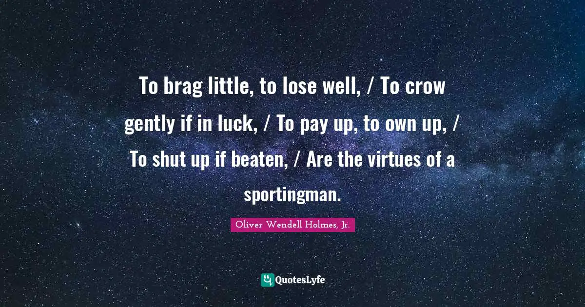 Oliver Wendell Holmes Jr. Quotes: "To brag little, to lose well, / To crow gently if in luck, / To pay up, to own up, / To shut up if beaten, / Are the virtues of a sportingman."