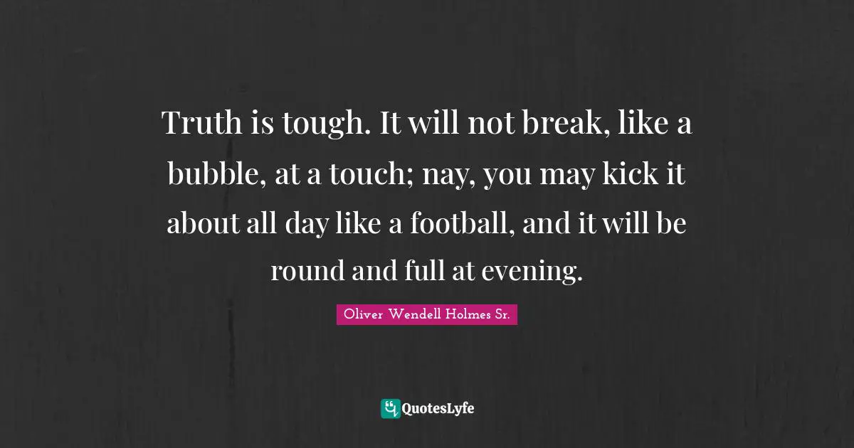Oliver Wendell Holmes Sr. Quotes: "Truth is tough. It will not break, like a bubble, at a touch; nay, you may kick it about all day like a football, and it will be round and full at evening."