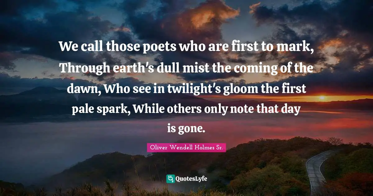 We call those poets who are first to mark, Through earth's dull mist the coming of the dawn, Who see in twilight's gloom the first pale spark, While others only note that day is gone.