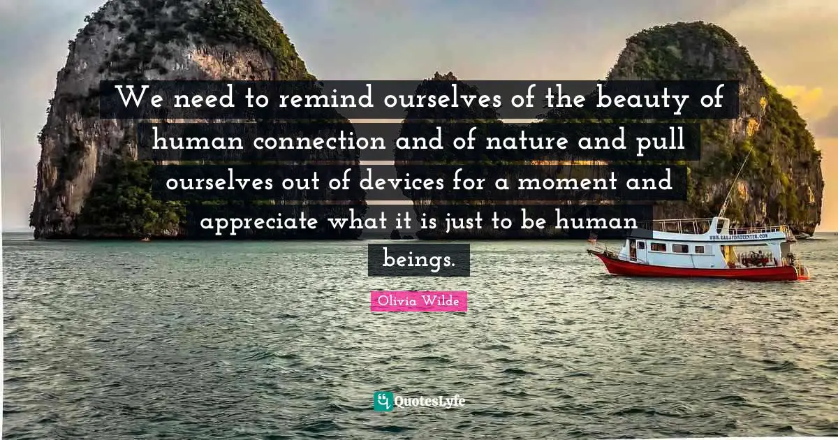 We need to remind ourselves of the beauty of human connection and of nature and pull ourselves out of devices for a moment and appreciate what it is just to be human beings.