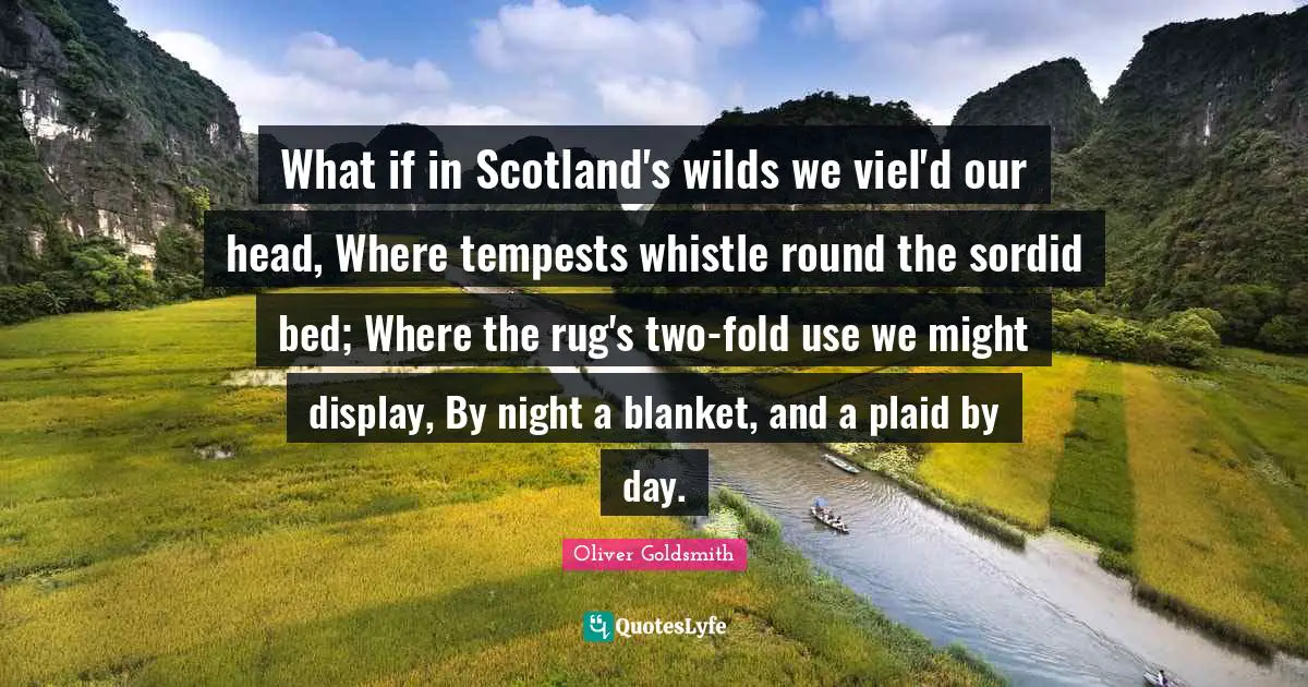 Oliver Goldsmith Quotes: "What if in Scotland's wilds we viel'd our head, Where tempests whistle round the sordid bed; Where the rug's two-fold use we might display, By night a blanket, and a plaid by day."
