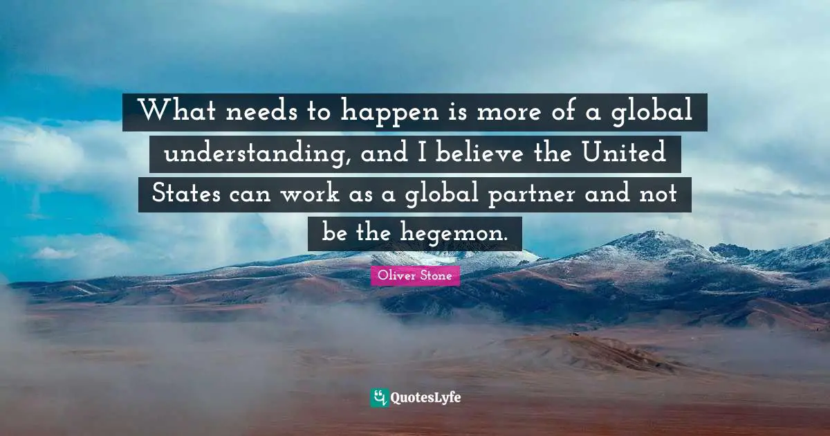 What needs to happen is more of a global understanding, and I believe the United States can work as a global partner and not be the hegemon.