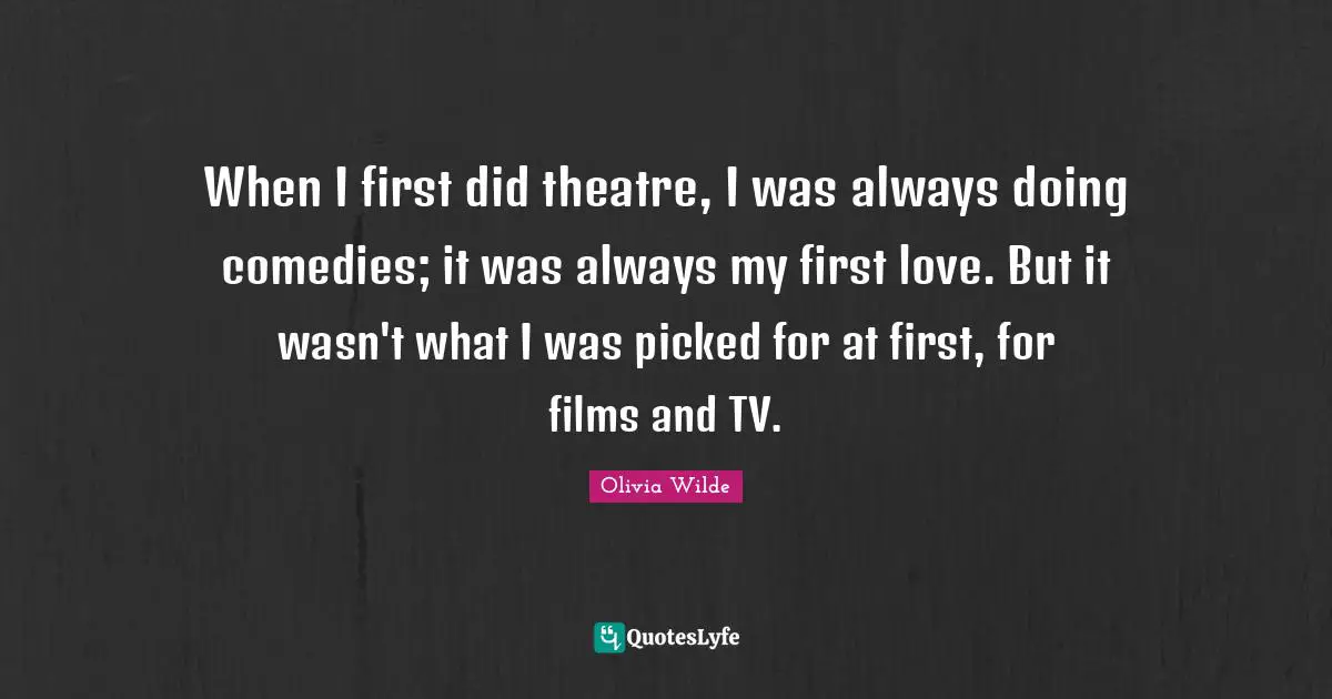 When I first did theatre, I was always doing comedies; it was always my first love. But it wasn't what I was picked for at first, for films and TV.