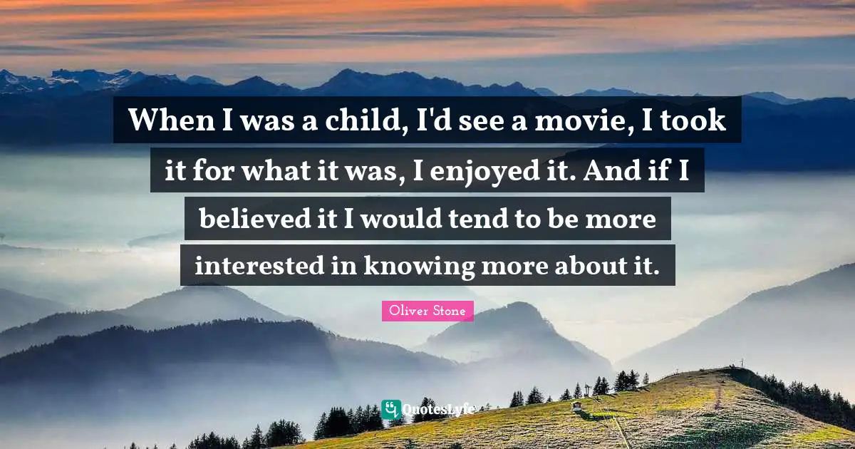 When I was a child, I'd see a movie, I took it for what it was, I enjoyed it. And if I believed it I would tend to be more interested in knowing more about it.