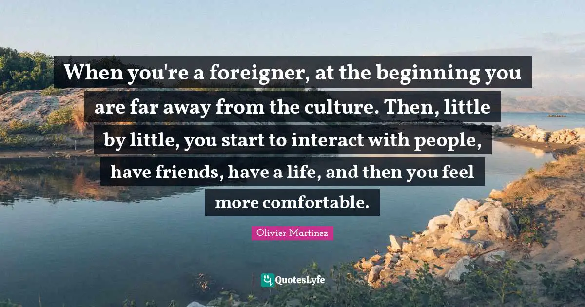When you're a foreigner, at the beginning you are far away from the culture. Then, little by little, you start to interact with people, have friends, have a life, and then you feel more comfortable.