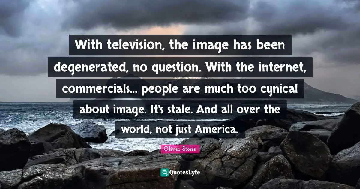 With television, the image has been degenerated, no question. With the internet, commercials... people are much too cynical about image. It's stale. And all over the world, not just America.