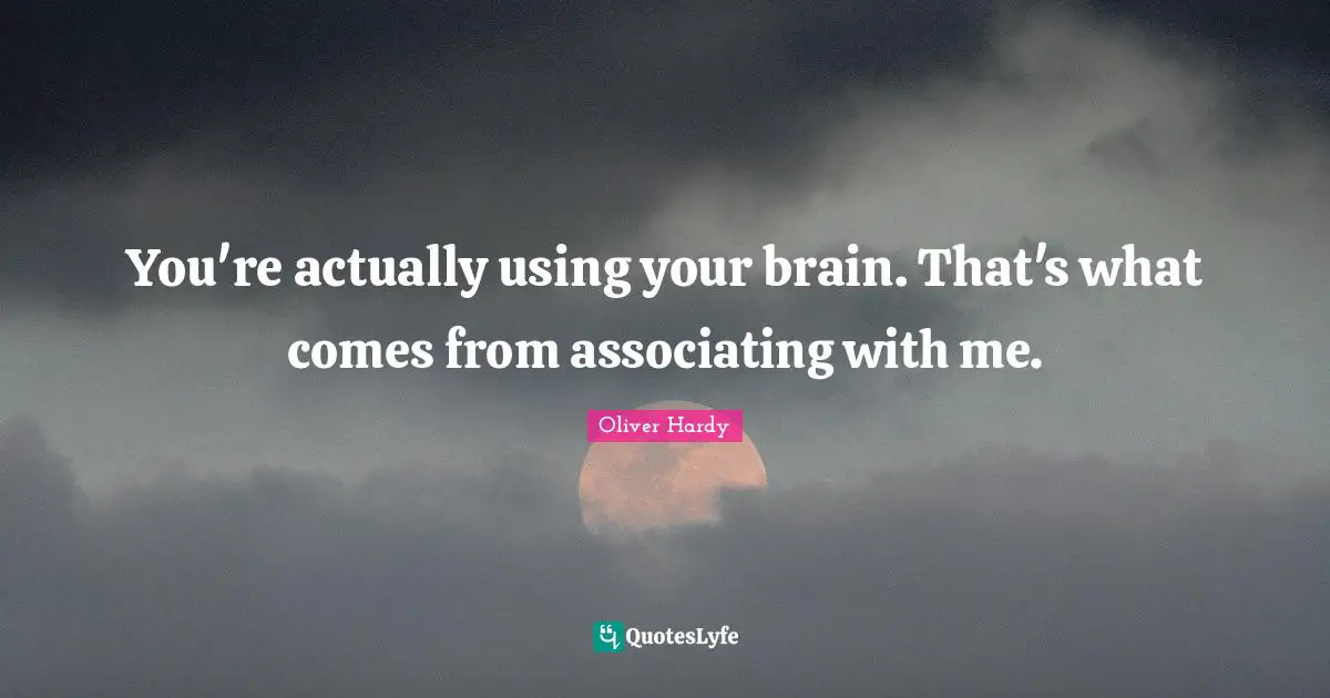 You're actually using your brain. That's what comes from associating with me.