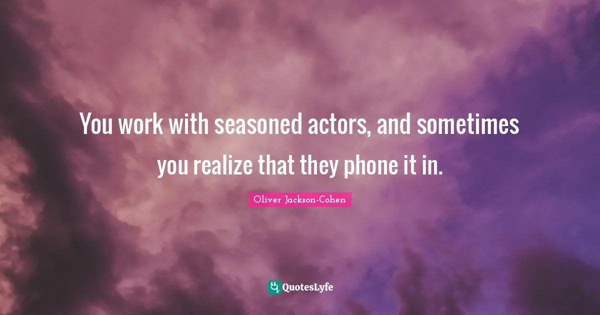 You work with seasoned actors, and sometimes you realize that they phone it in.