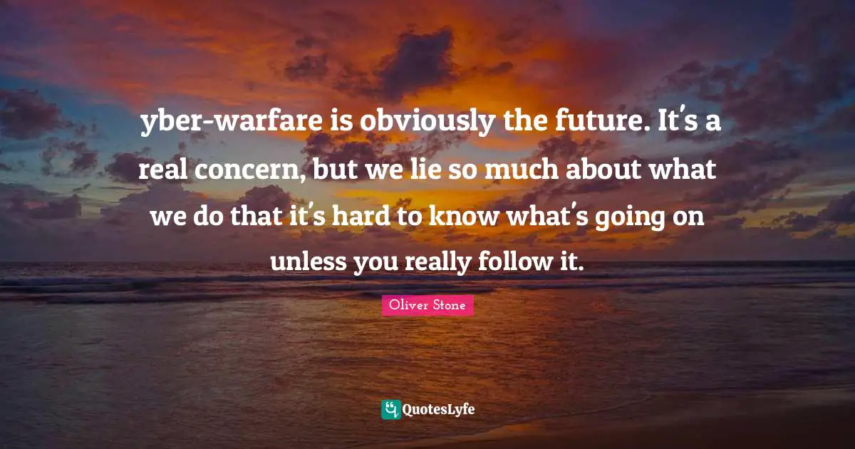Сyber-warfare is obviously the future. It's a real concern, but we lie so much about what we do that it's hard to know what's going on unless you really follow it.