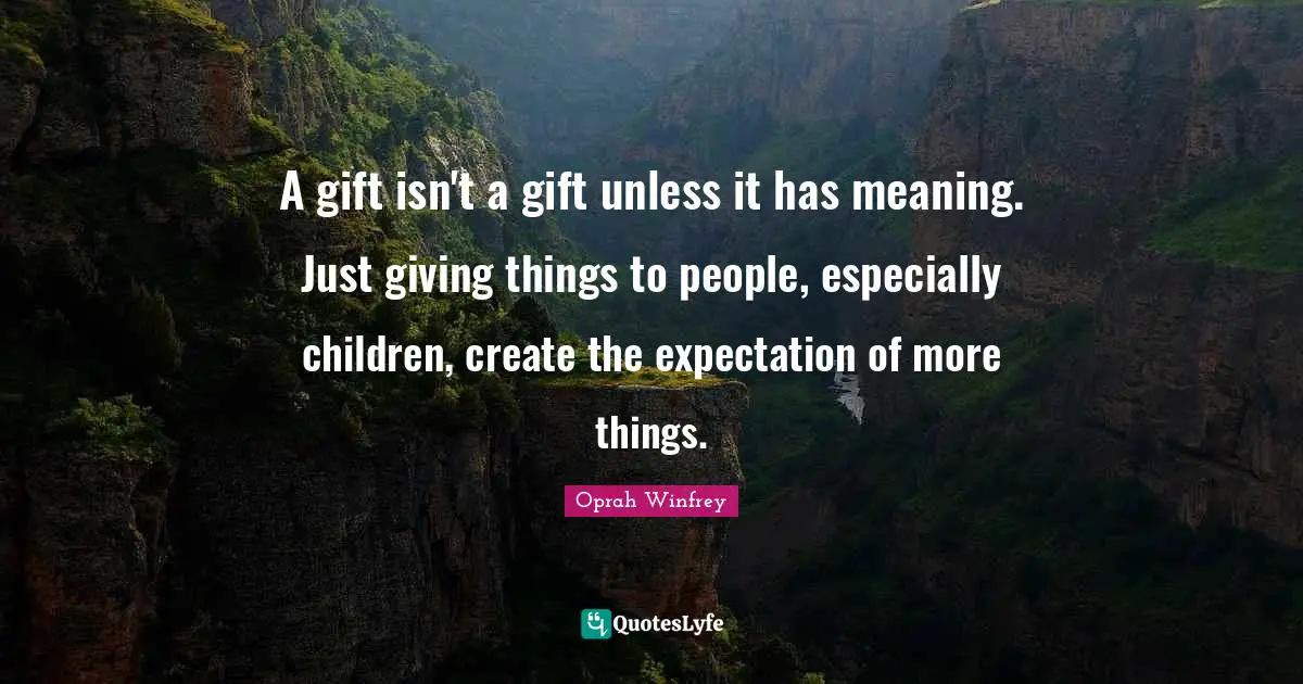 A gift isn't a gift unless it has meaning. Just giving things to people, especially children, create the expectation of more things.