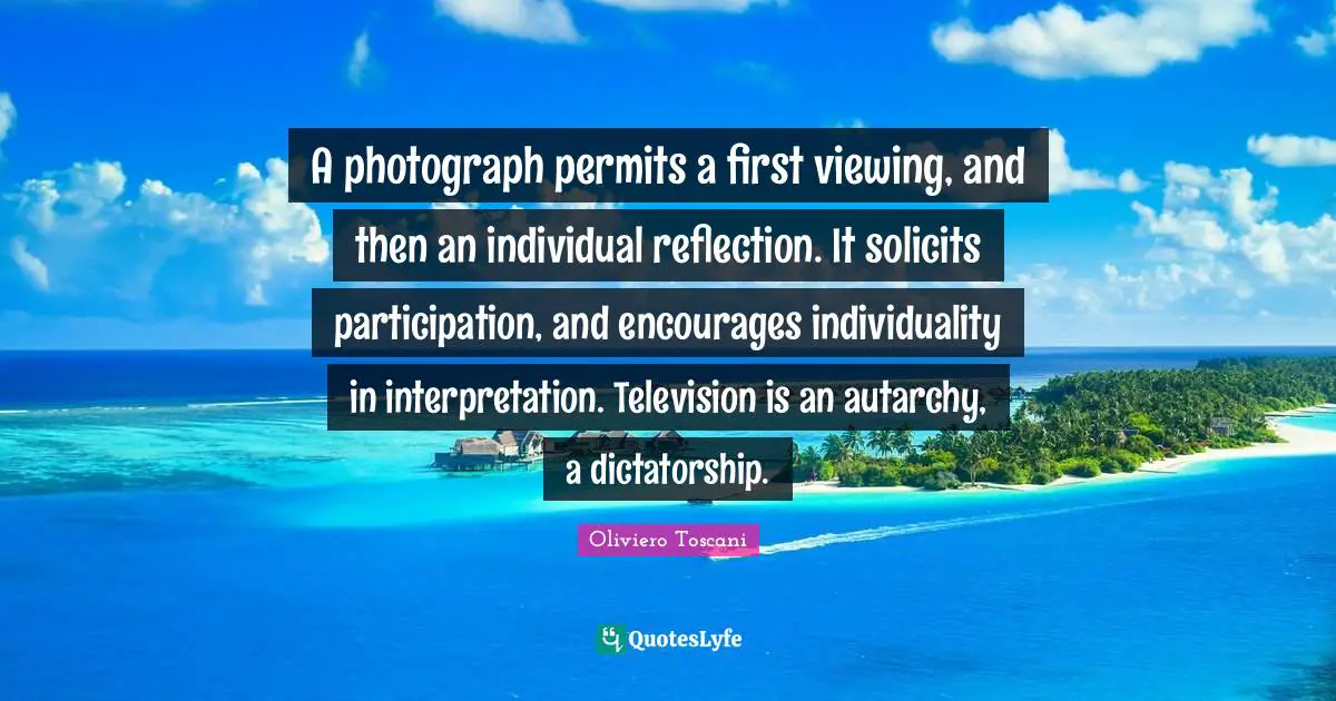 A photograph permits a first viewing, and then an individual reflection. It solicits participation, and encourages individuality in interpretation. Television is an autarchy, a dictatorship.