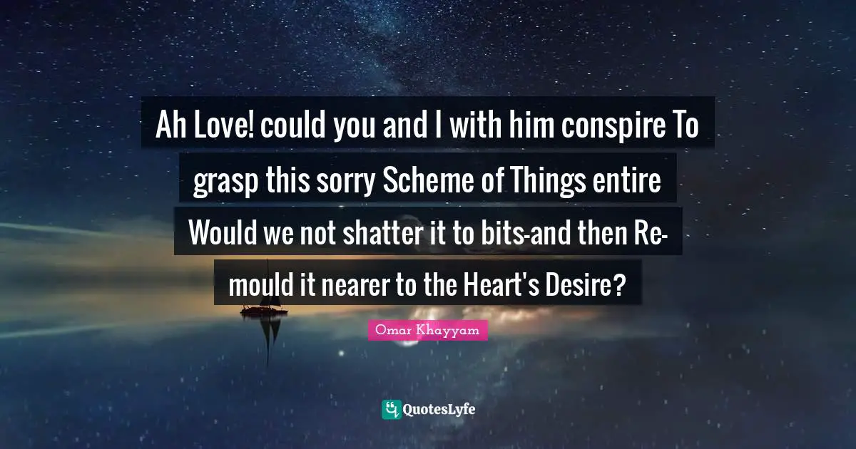 Omar Khayyam Quotes: "Ah Love! could you and I with him conspire To grasp this sorry Scheme of Things entire Would we not shatter it to bits-and then Re-mould it nearer to the Heart's Desire?"