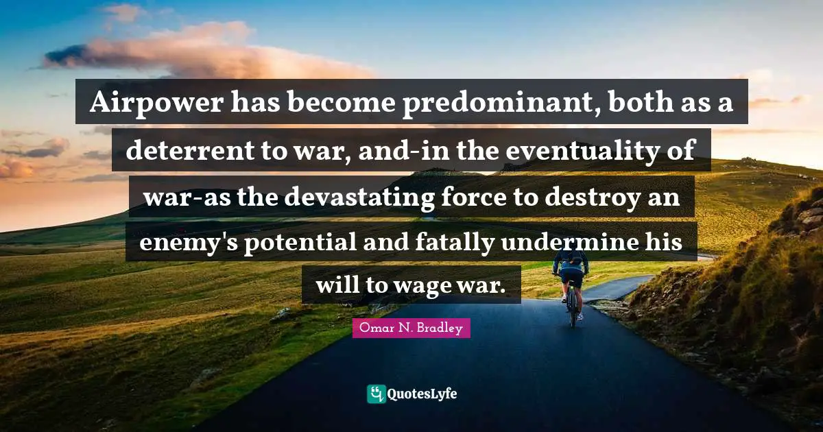 OMAR N. BRADLEY Quotes: "Airpower has become predominant, both as a deterrent to war, and-in the eventuality of war-as the devastating force to destroy an enemy's potential and fatally undermine his will to wage war."