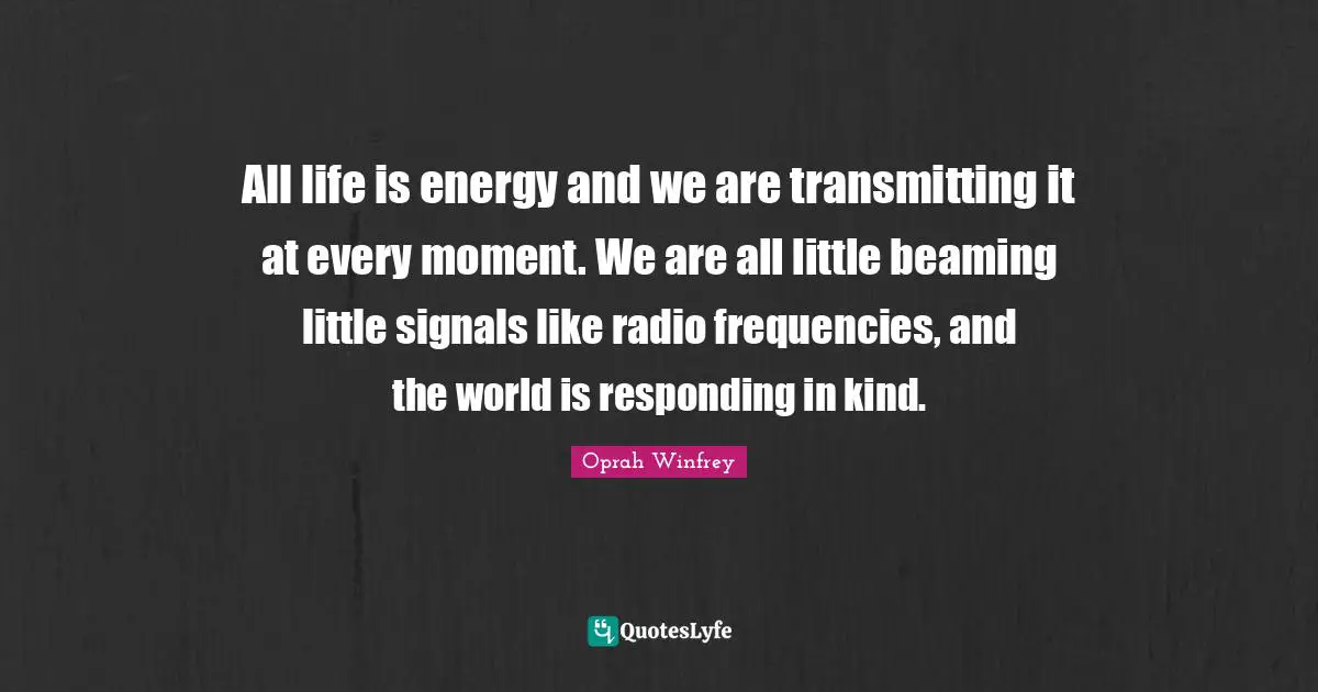 All life is energy and we are transmitting it at every moment. We are all little beaming little signals like radio frequencies, and the world is responding in kind.