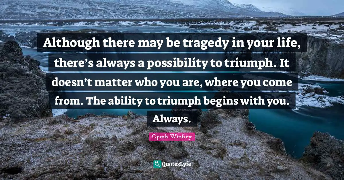 Although there may be tragedy in your life, there’s always a possibility to triumph. It doesn’t matter who you are, where you come from. The ability to triumph begins with you. Always.