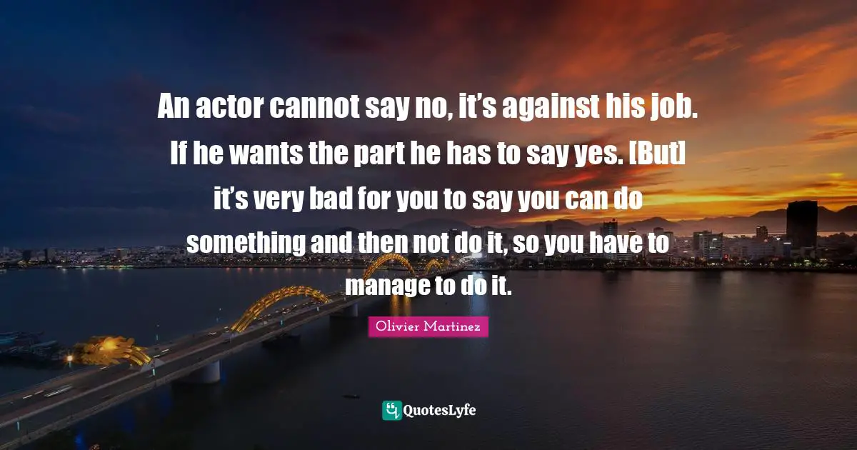 An actor cannot say no, it’s against his job. If he wants the part he has to say yes. [But] it’s very bad for you to say you can do something and then not do it, so you have to manage to do it.