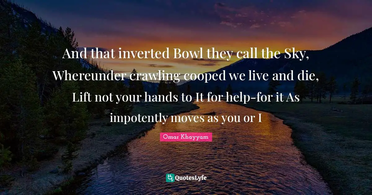 And that inverted Bowl they call the Sky, Whereunder crawling cooped we live and die, Lift not your hands to It for help-for it As impotently moves as you or I