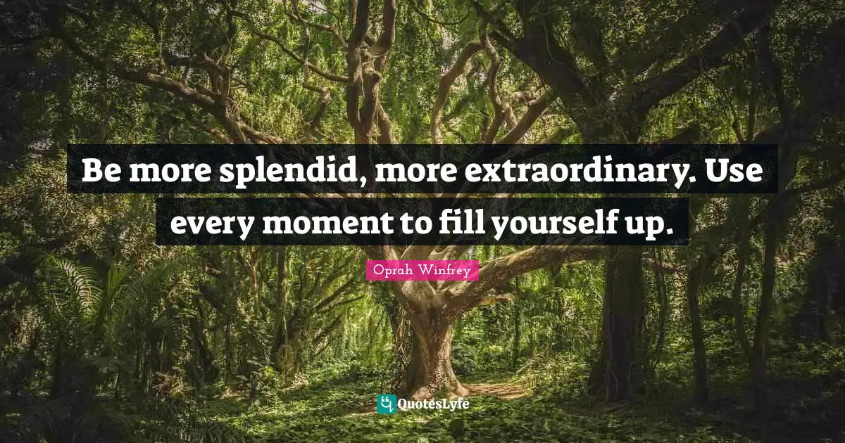 Be more splendid, more extraordinary. Use every moment to fill yourself up.