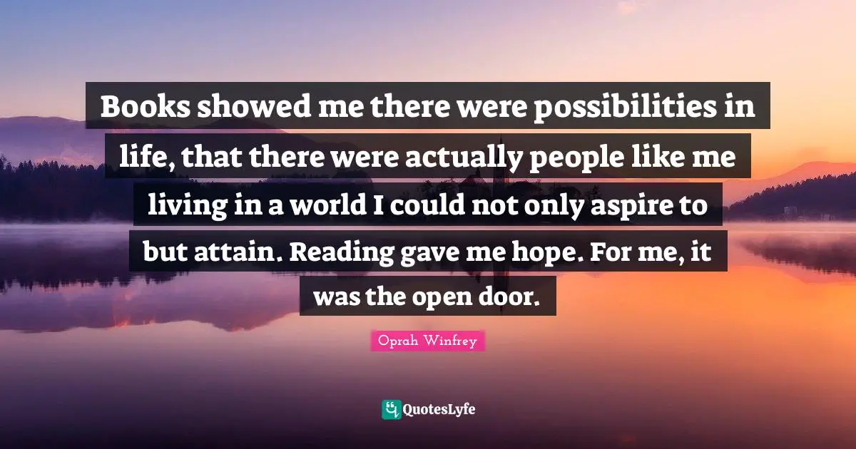 Books showed me there were possibilities in life, that there were actually people like me living in a world I could not only aspire to but attain. Reading gave me hope. For me, it was the open door.