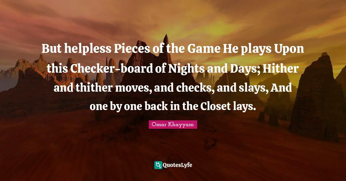 Omar Khayyam Quotes: "But helpless Pieces of the Game He plays Upon this Checker-board of Nights and Days; Hither and thither moves, and checks, and slays, And one by one back in the Closet lays."