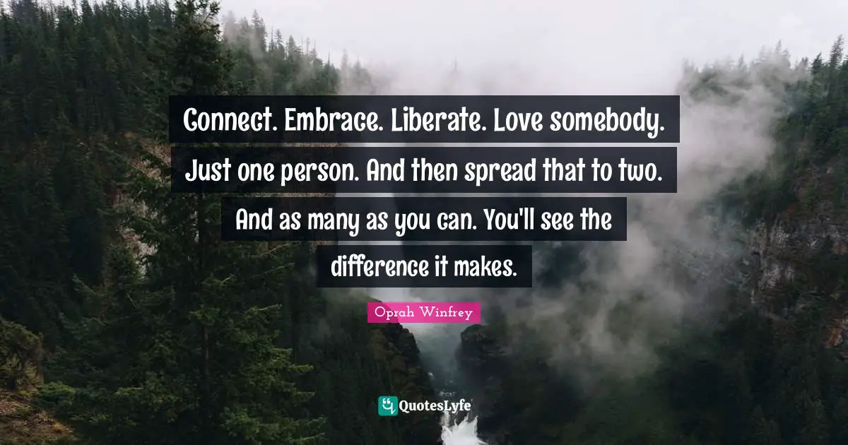 Connect. Embrace. Liberate. Love somebody. Just one person. And then spread that to two. And as many as you can. You'll see the difference it makes.