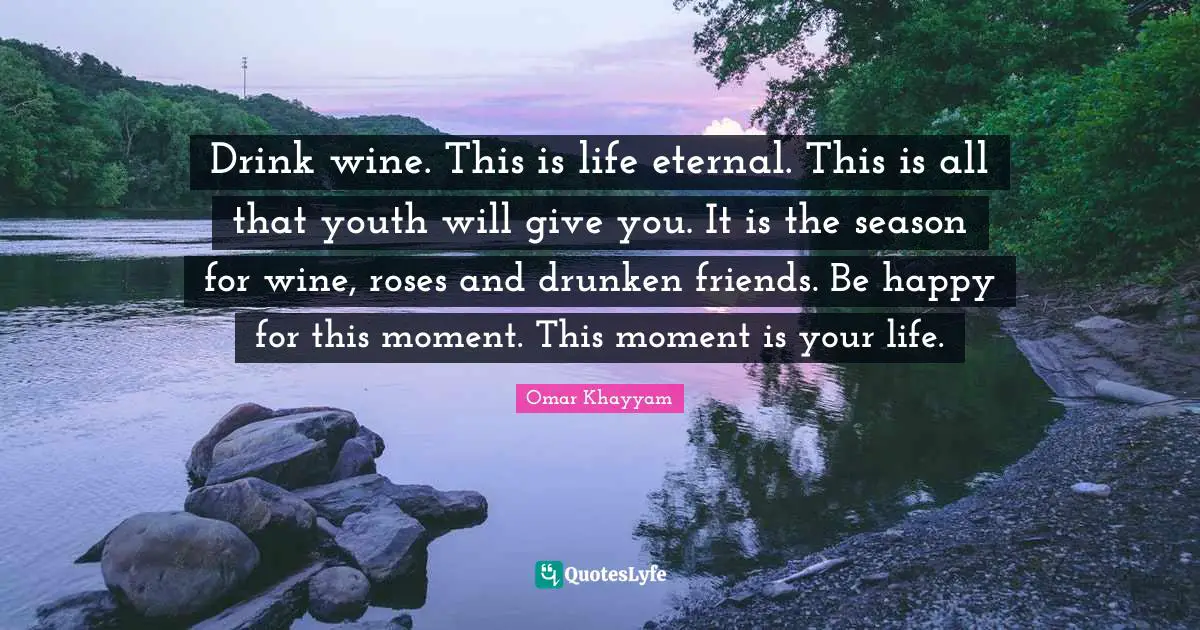 Omar Khayyam Quotes: Drink wine. This is life eternal. This is all that youth will give you. It is the season for wine, roses and drunken friends. Be happy for this moment. This moment is your life.