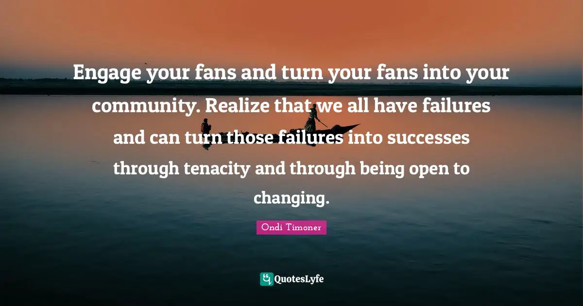 Engage your fans and turn your fans into your community. Realize that we all have failures and can turn those failures into successes through tenacity and through being open to changing.