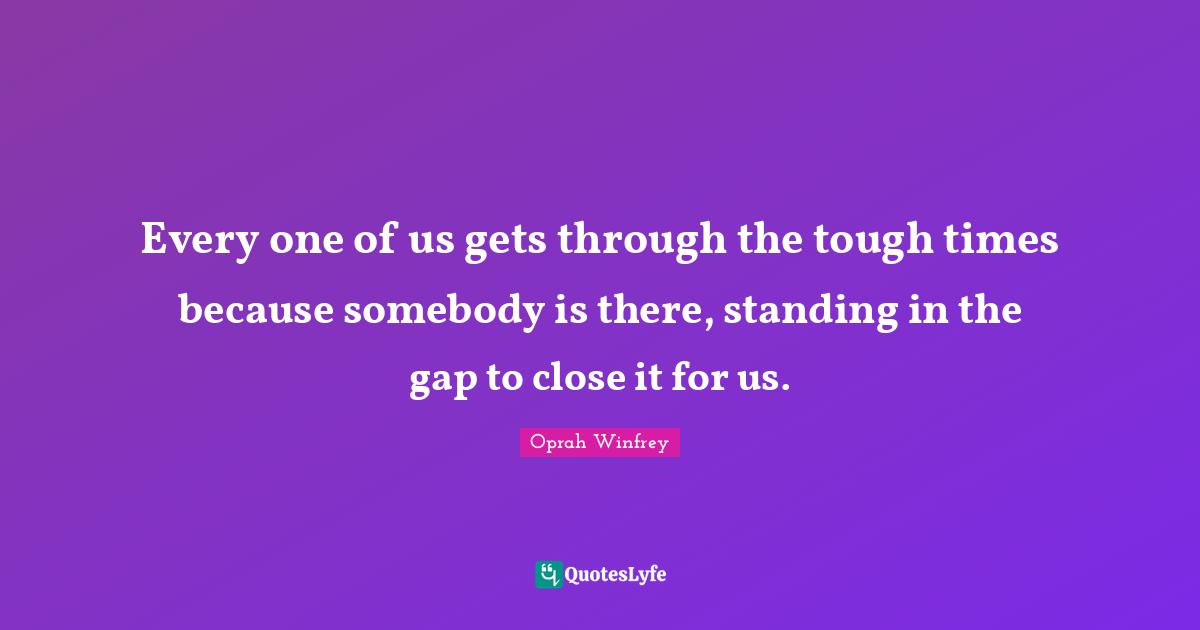 Every one of us gets through the tough times because somebody is there, standing in the gap to close it for us.