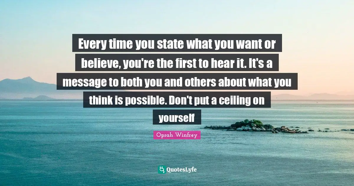 Every time you state what you want or believe, you're the first to hear it. It's a message to both you and others about what you think is possible. Don't put a ceiling on yourself