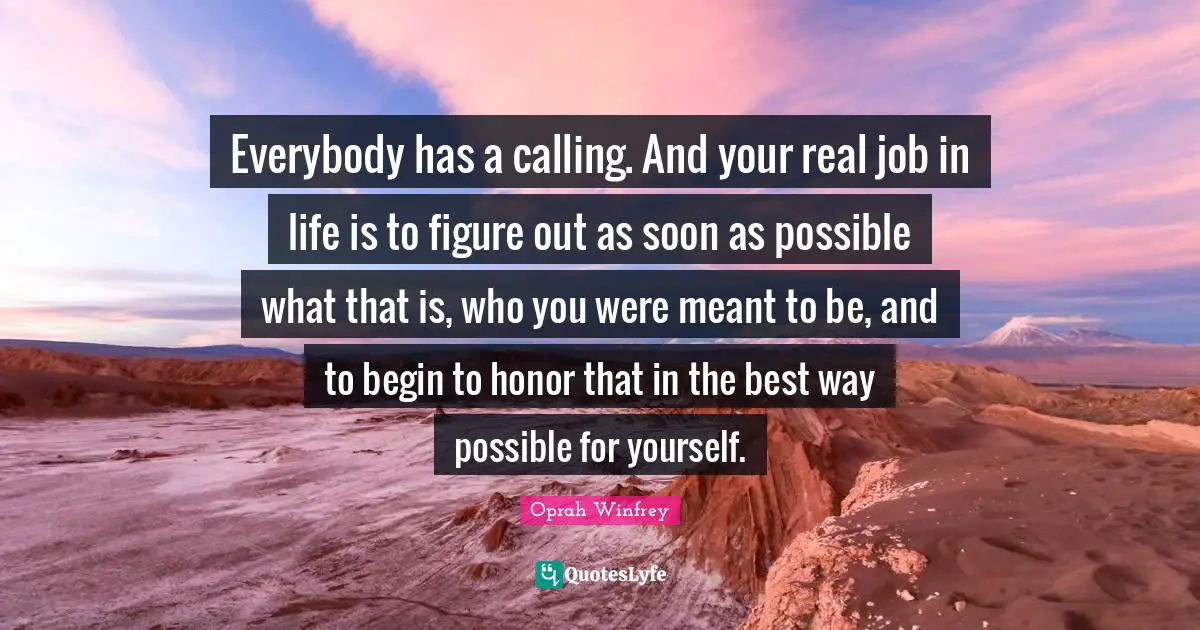 Everybody has a calling. And your real job in life is to figure out as soon as possible what that is, who you were meant to be, and to begin to honor that in the best way possible for yourself.