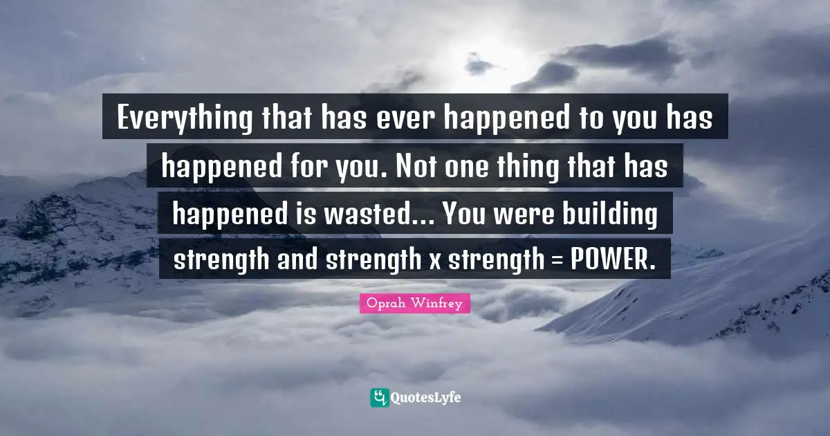 Everything that has ever happened to you has happened for you. Not one thing that has happened is wasted... You were building strength and strength x strength = POWER.