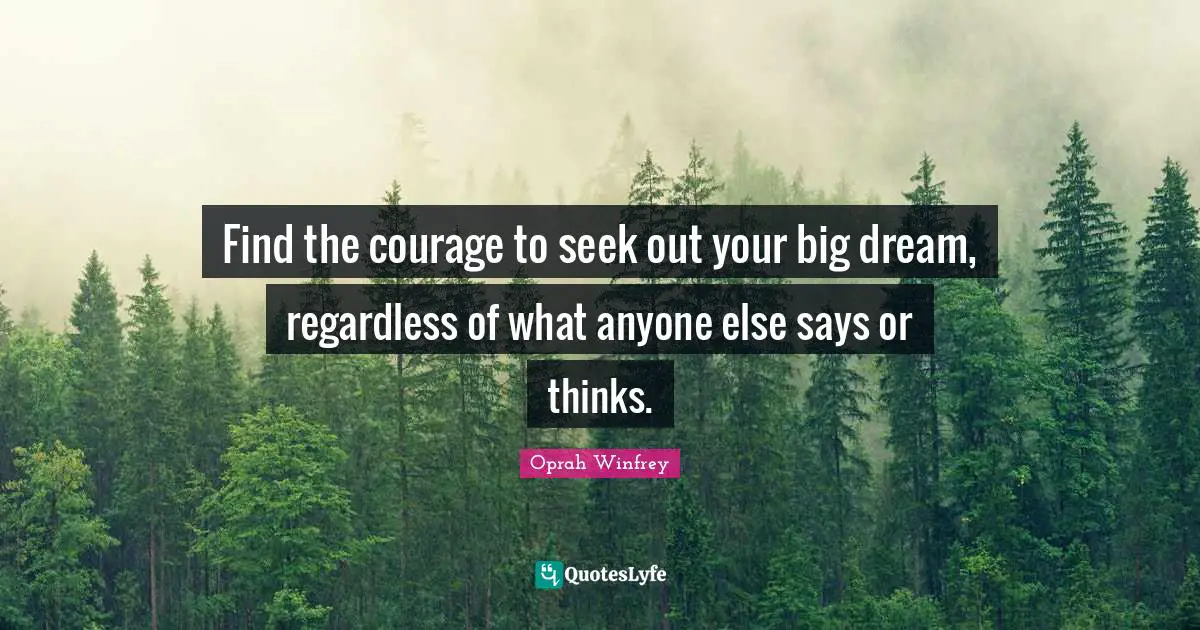 Find the courage to seek out your big dream, regardless of what anyone else says or thinks.