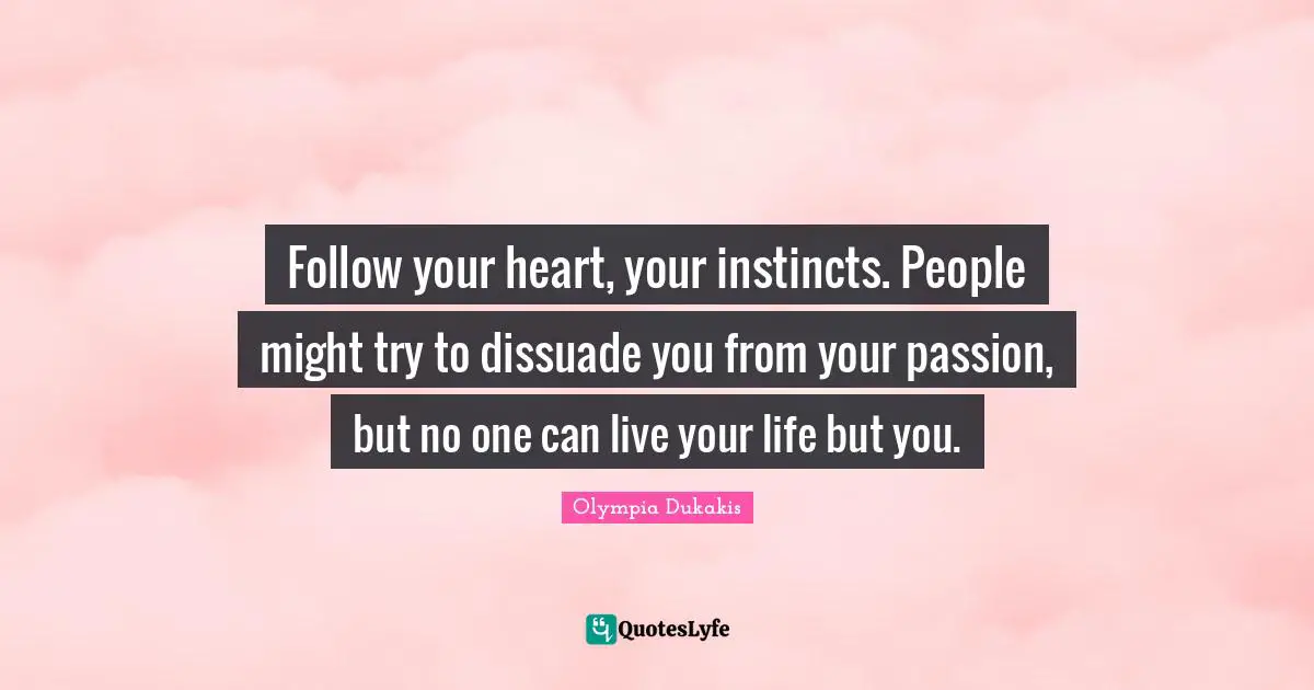 Follow your heart, your instincts. People might try to dissuade you from your passion, but no one can live your life but you.