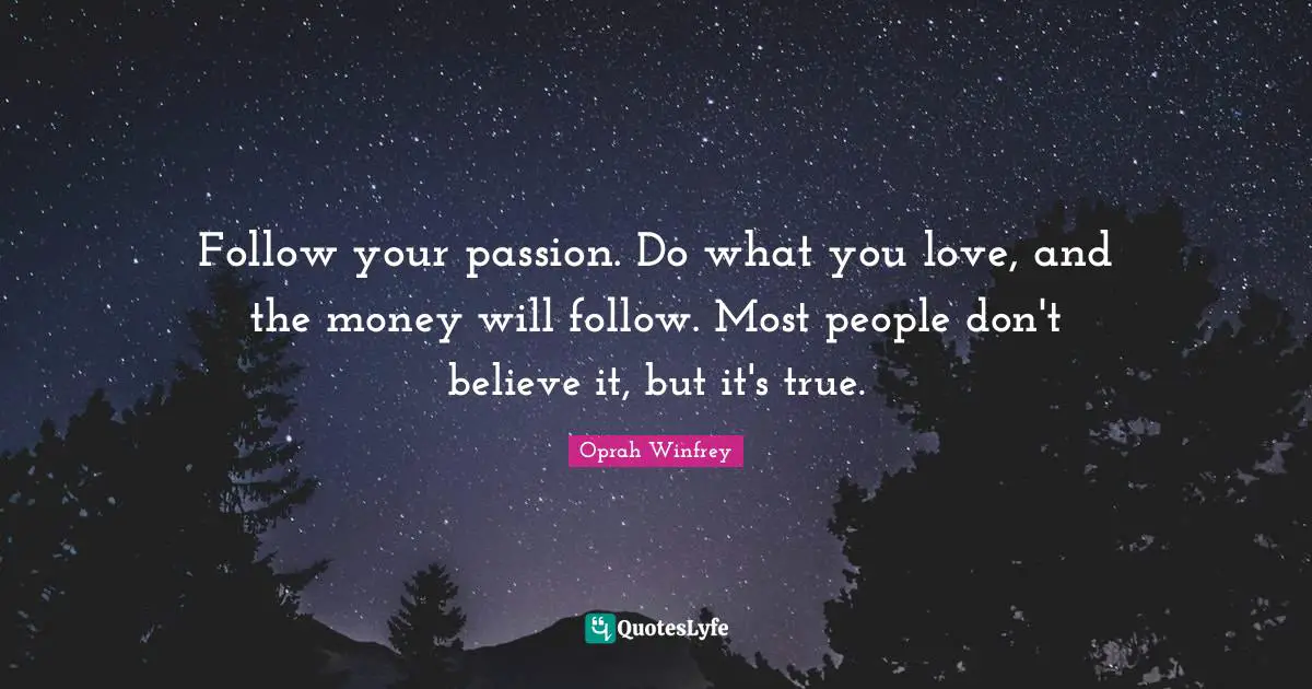Follow your passion. Do what you love, and the money will follow. Most people don't believe it, but it's true.