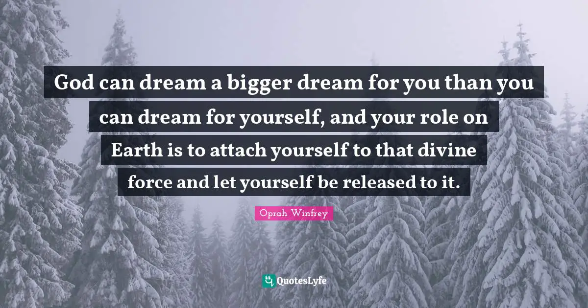 God can dream a bigger dream for you than you can dream for yourself, and your role on Earth is to attach yourself to that divine force and let yourself be released to it.