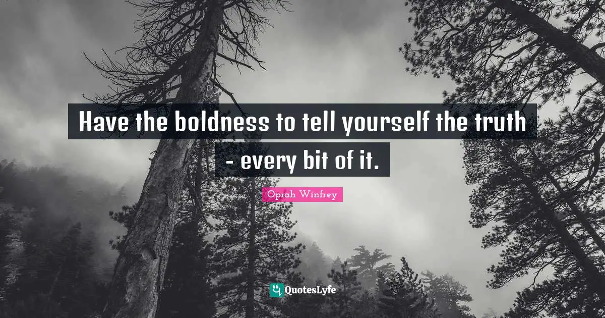 Have the boldness to tell yourself the truth - every bit of it.