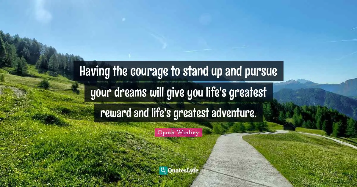 Having the courage to stand up and pursue your dreams will give you life's greatest reward and life's greatest adventure.