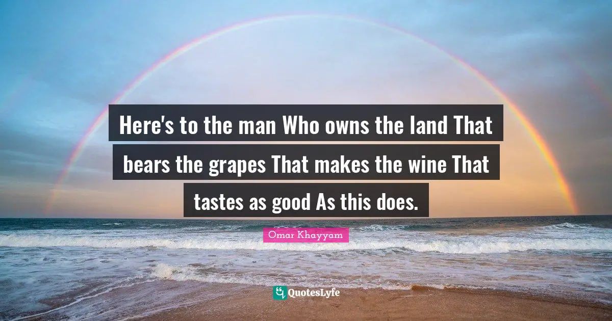 Here's to the man Who owns the land That bears the grapes That makes the wine That tastes as good As this does.