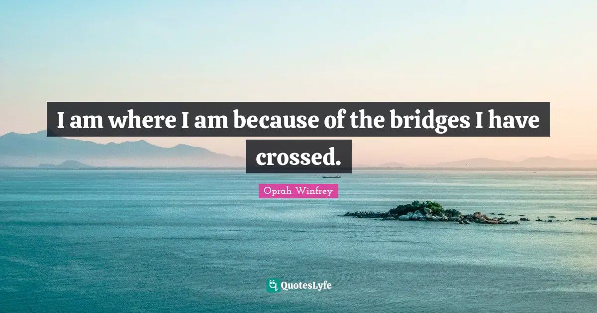 I am where I am because of the bridges I have crossed.