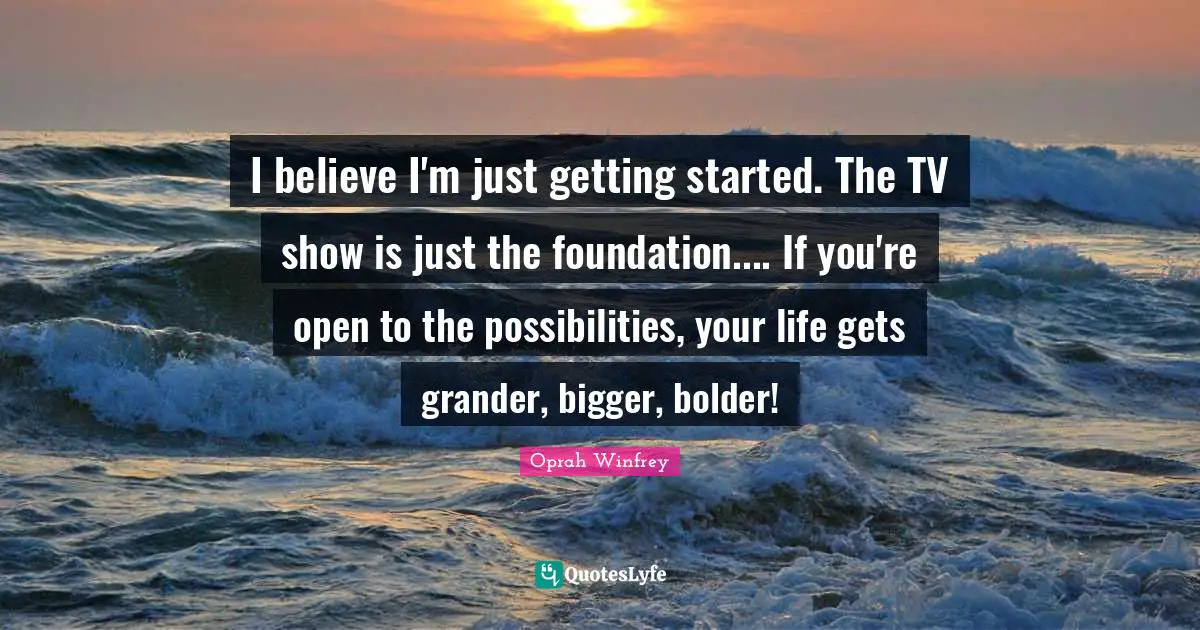 I believe I'm just getting started. The TV show is just the foundation.... If you're open to the possibilities, your life gets grander, bigger, bolder!