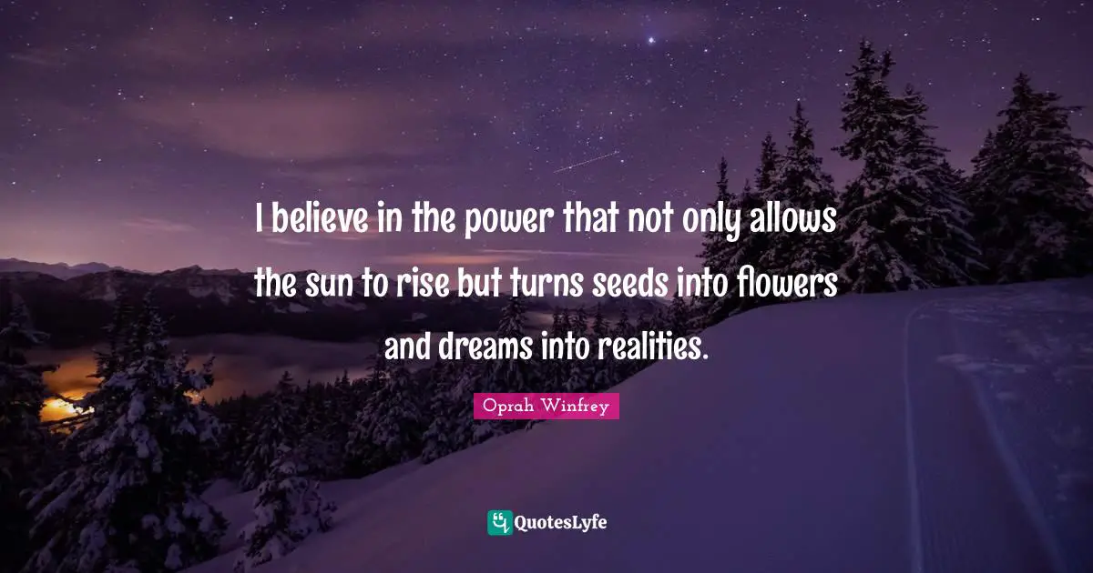 I believe in the power that not only allows the sun to rise but turns seeds into flowers and dreams into realities.