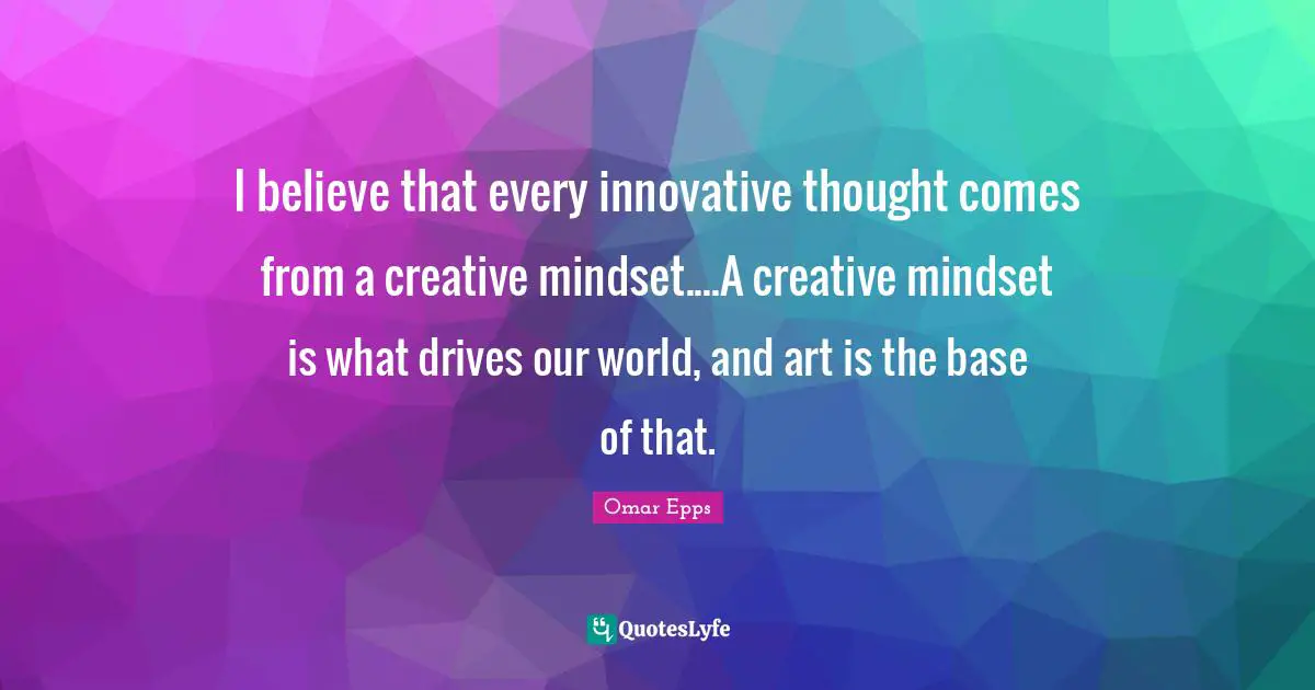I believe that every innovative thought comes from a creative mindset....A creative mindset is what drives our world, and art is the base of that.
