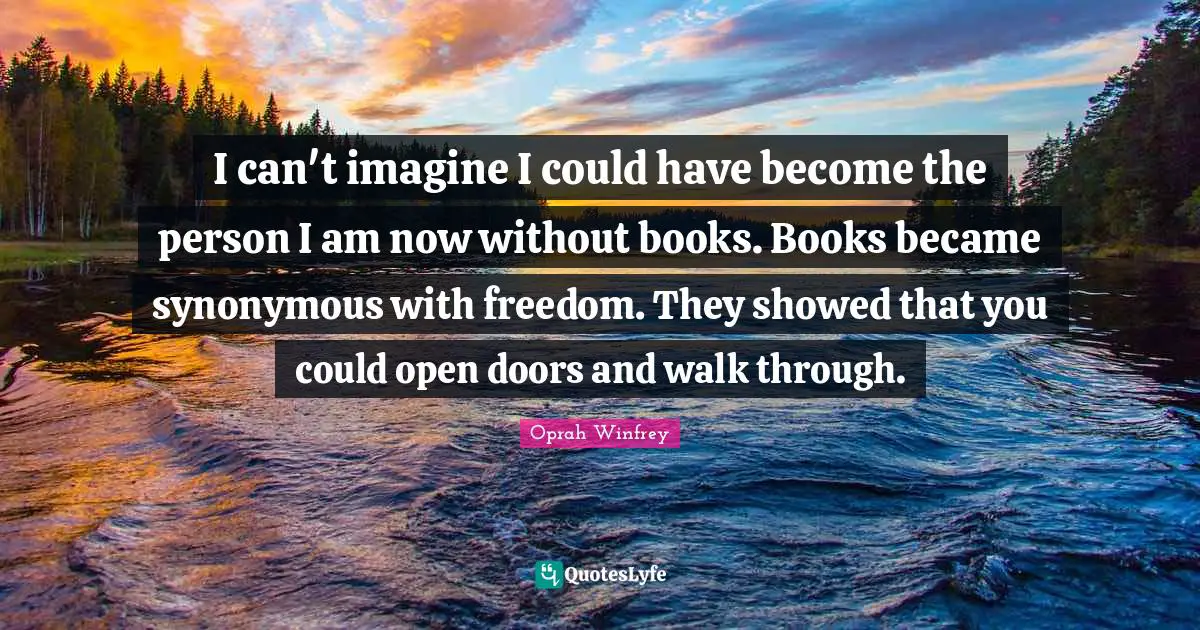 I can't imagine I could have become the person I am now without books. Books became synonymous with freedom. They showed that you could open doors and walk through.