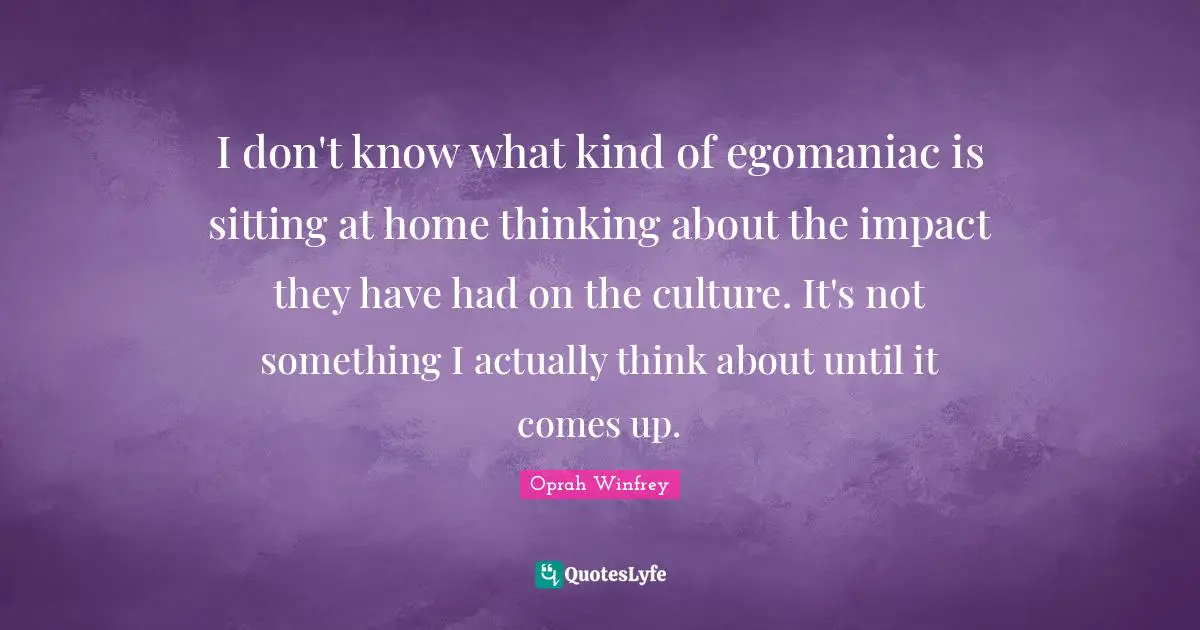 I don't know what kind of egomaniac is sitting at home thinking about the impact they have had on the culture. It's not something I actually think about until it comes up.