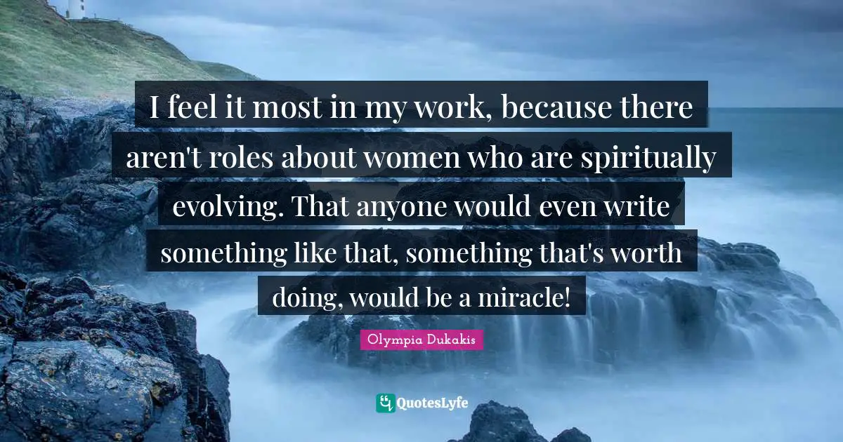 I feel it most in my work, because there aren't roles about women who are spiritually evolving. That anyone would even write something like that, something that's worth doing, would be a miracle!