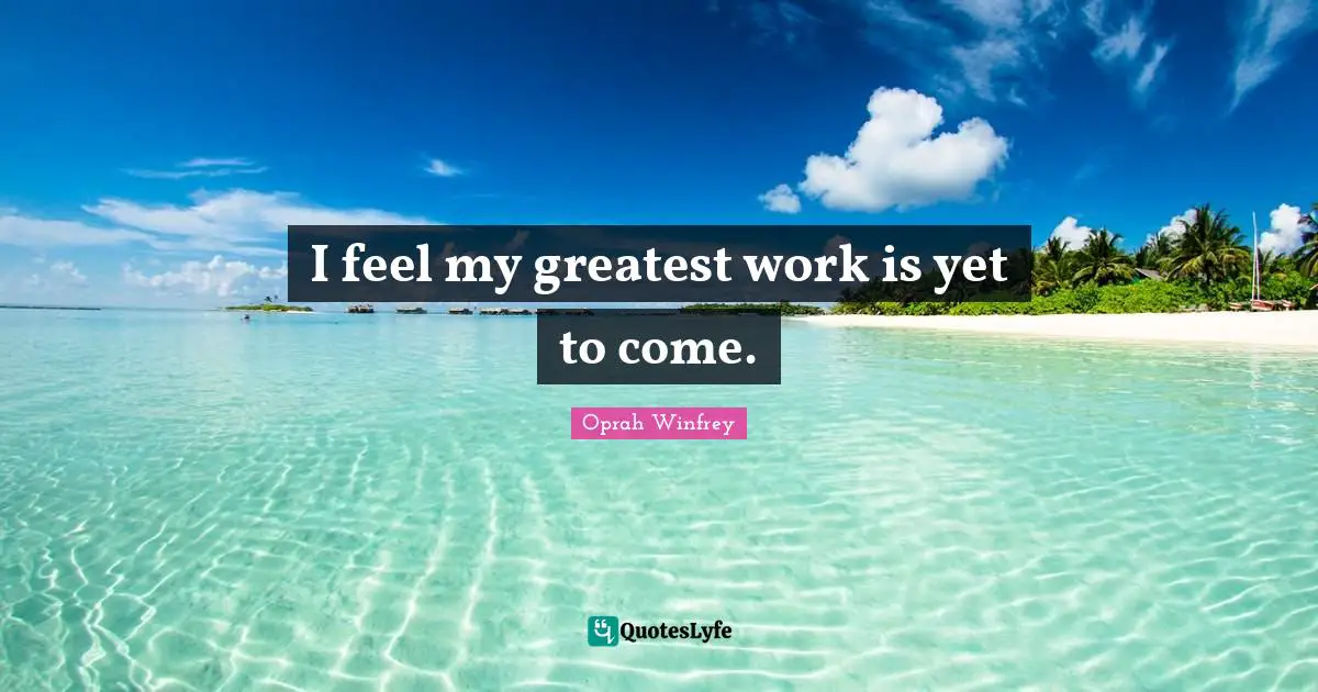 I feel my greatest work is yet to come.