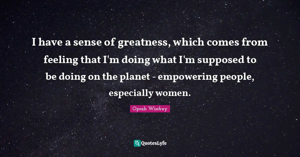 I have a sense of greatness, which comes from feeling that I'm doing what I'm supposed to be doing on the planet - empowering people, especially women.
