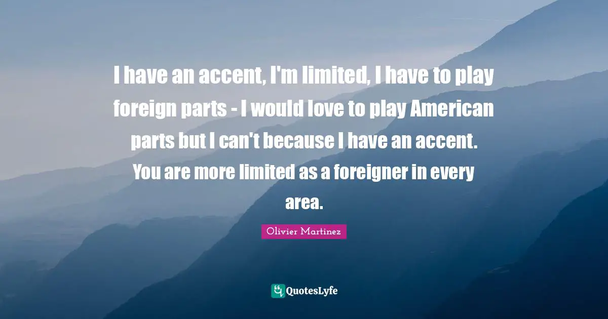 I have an accent, I'm limited, I have to play foreign parts - I would love to play American parts but I can't because I have an accent. You are more limited as a foreigner in every area.
