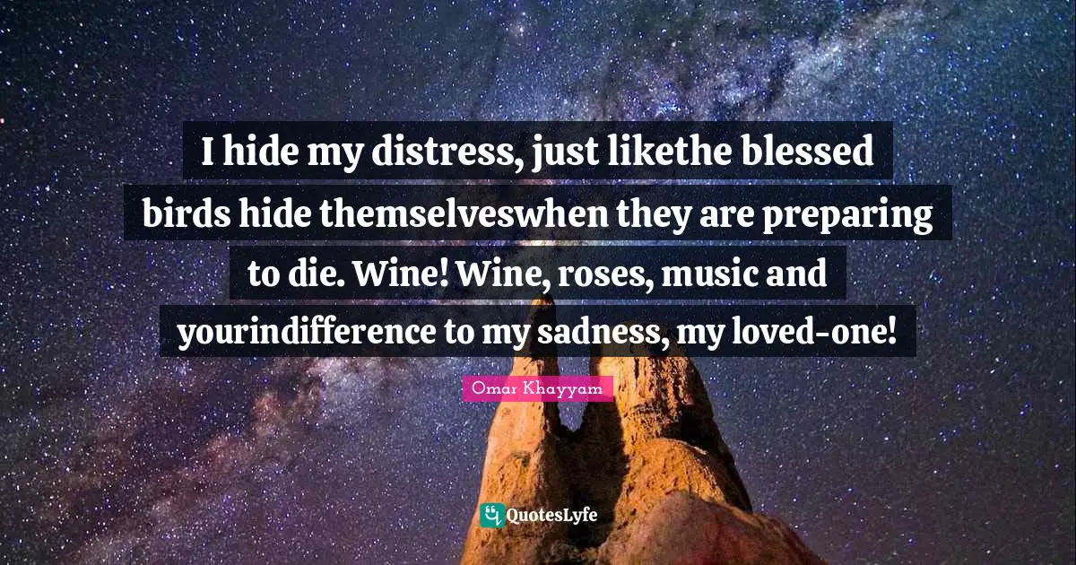 I hide my distress, just likethe blessed birds hide themselveswhen they are preparing to die. Wine! Wine, roses, music and yourindifference to my sadness, my loved-one!