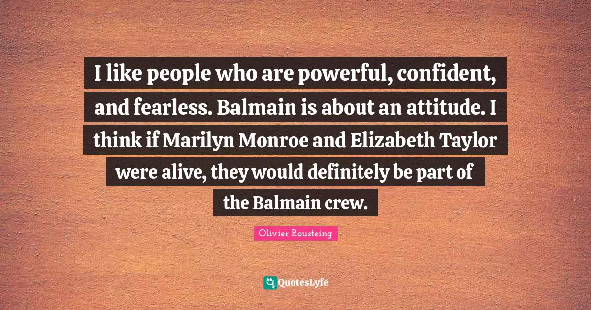 Crew Quotes: "I like people who are powerful, confident, and fearless. Balmain is about an attitude. I think if Marilyn Monroe and Elizabeth Taylor were alive, they would definitely be part of the Balmain crew."
